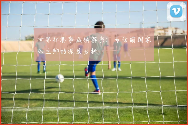 世界杯赛事成绩解密：专访前国家队主帅的深度分析