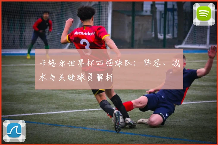 卡塔尔世界杯四强球队：阵容、战术与关键球员解析