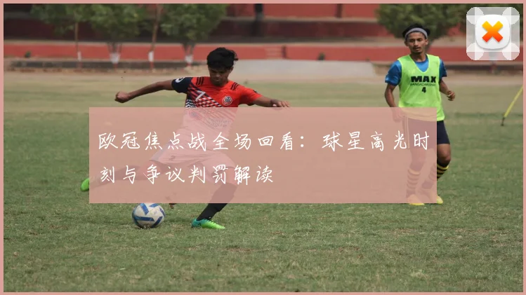 欧冠焦点战全场回看：球星高光时刻与争议判罚解读