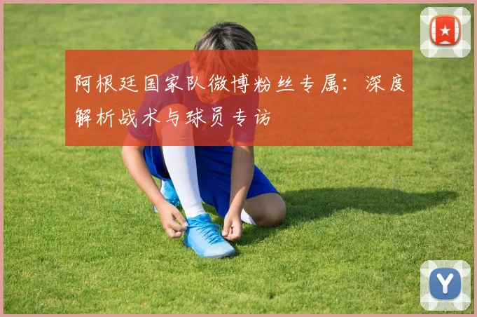 阿根廷国家队微博粉丝专属:深度解析战术与球员专访