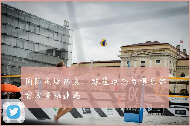 国际足坛热点：球星动态与俱乐部官方资讯速递