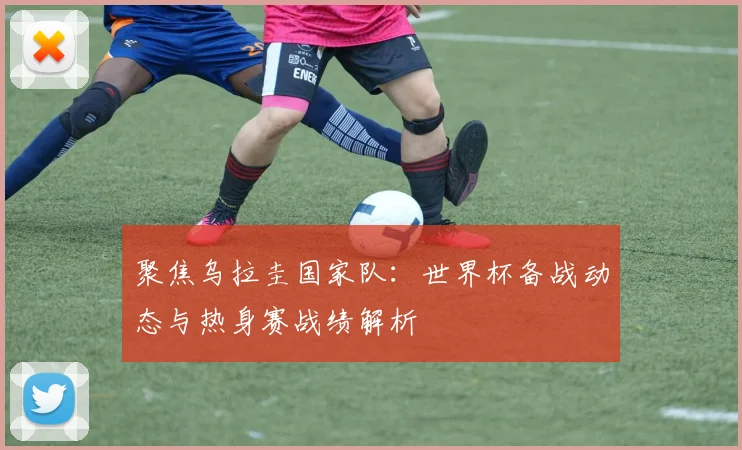 聚焦乌拉圭国家队：世界杯备战动态与热身赛战绩解析