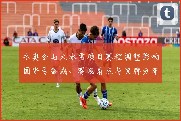 冬奥会七大冰雪项目赛程调整影响国字号备战、赛场看点与奖牌分布