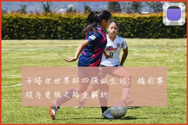 卡塔尔世界杯四强诞生记：精彩赛程与晋级之路全解析