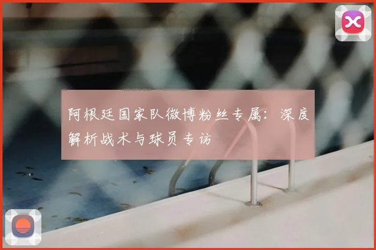 阿根廷国家队微博粉丝专属:深度解析战术与球员专访