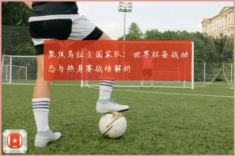 聚焦乌拉圭国家队：世界杯备战动态与热身赛战绩解析