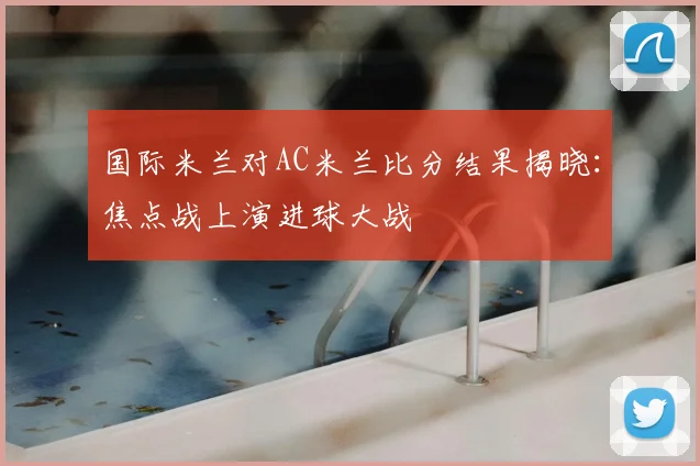 国际米兰对AC米兰比分结果揭晓：焦点战上演进球大战