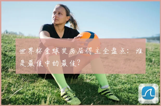 世界杯金球奖历届得主全盘点:谁是最佳中的最佳?