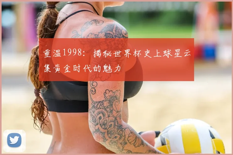 重温1998：揭秘世界杯史上球星云集黄金时代的魅力