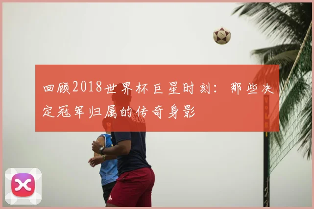 回顾2018世界杯巨星时刻：那些决定冠军归属的传奇身影