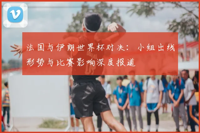 法国与伊朗世界杯对决：小组出线形势与比赛影响深度报道