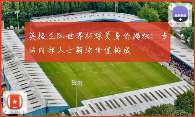 英格兰队世界杯球员身价揭秘：专访内部人士解读价值构成