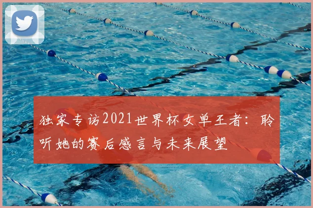 独家专访2021世界杯女单王者：聆听她的赛后感言与未来展望