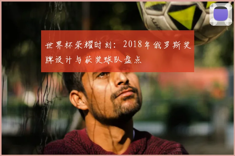 世界杯荣耀时刻：2018年俄罗斯奖牌设计与获奖球队盘点