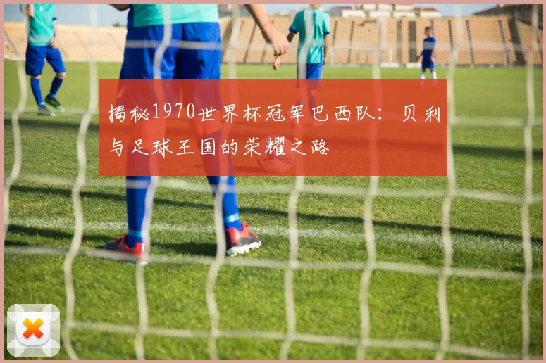 揭秘1970世界杯冠军巴西队:贝利与足球王国的荣耀之路