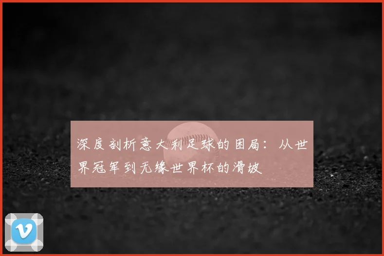 深度剖析意大利足球的困局：从世界冠军到无缘世界杯的滑坡