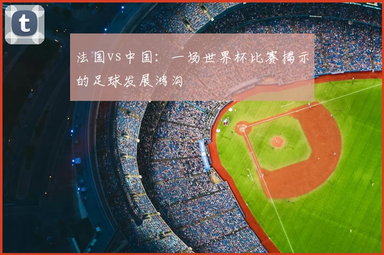 法国vs中国：一场世界杯比赛揭示的足球发展鸿沟