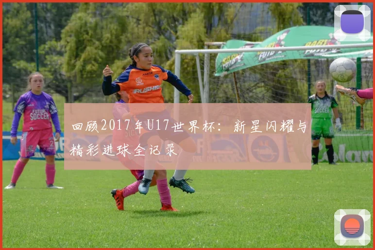 回顾2017年U17世界杯：新星闪耀与精彩进球全记录