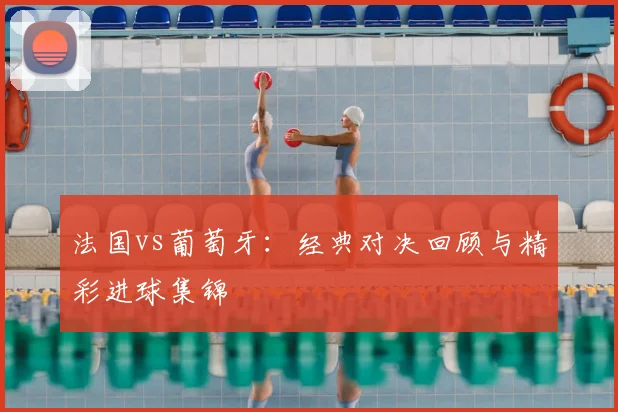法国vs葡萄牙：经典对决回顾与精彩进球集锦