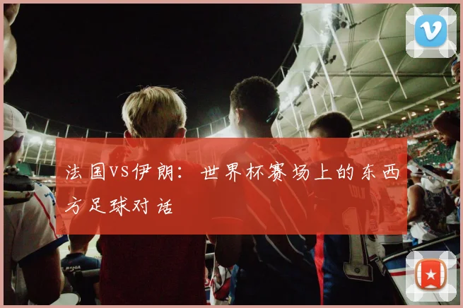 法国vs伊朗：世界杯赛场上的东西方足球对话
