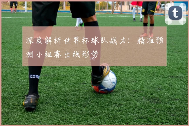深度解析世界杯球队战力：精准预测小组赛出线形势
