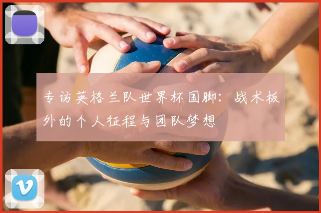 专访英格兰队世界杯国脚:战术板外的个人征程与团队梦想