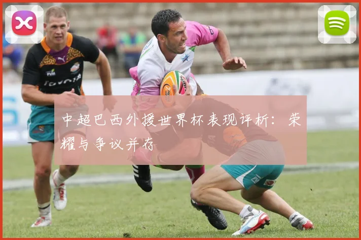 中超巴西外援世界杯表现评析:荣耀与争议并存