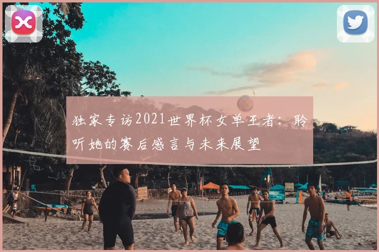 独家专访2021世界杯女单王者:聆听她的赛后感言与未来展望