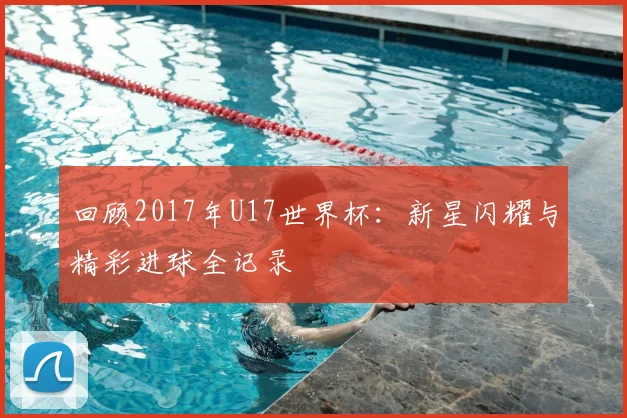 回顾2017年U17世界杯：新星闪耀与精彩进球全记录