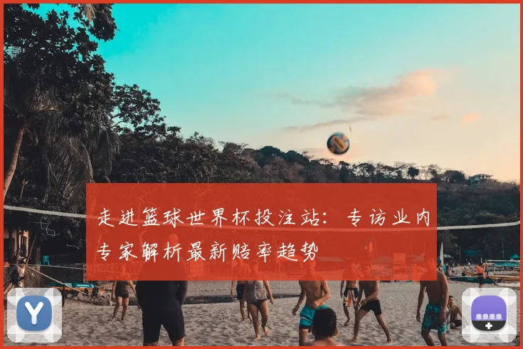 走进篮球世界杯投注站：专访业内专家解析最新赔率趋势