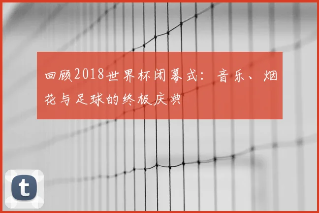 回顾2018世界杯闭幕式：音乐、烟花与足球的终极庆典