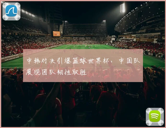中韩对决引爆篮球世界杯,中国队展现团队韧性取胜