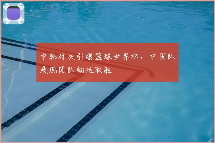 中韩对决引爆篮球世界杯,中国队展现团队韧性取胜