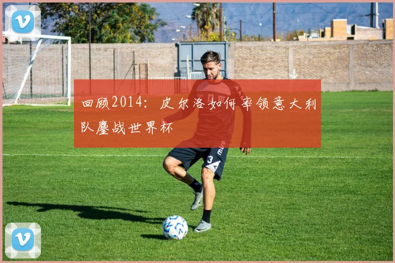 回顾2014：皮尔洛如何率领意大利队鏖战世界杯