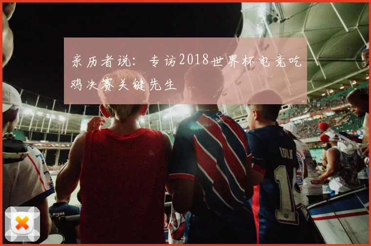 亲历者说：专访2018世界杯电竞吃鸡决赛关键先生