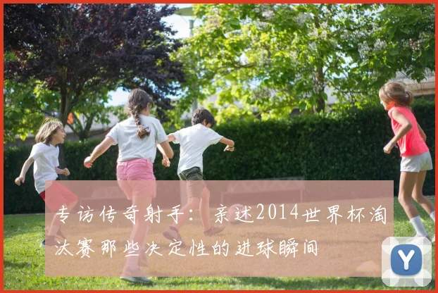 专访传奇射手：亲述2014世界杯淘汰赛那些决定性的进球瞬间