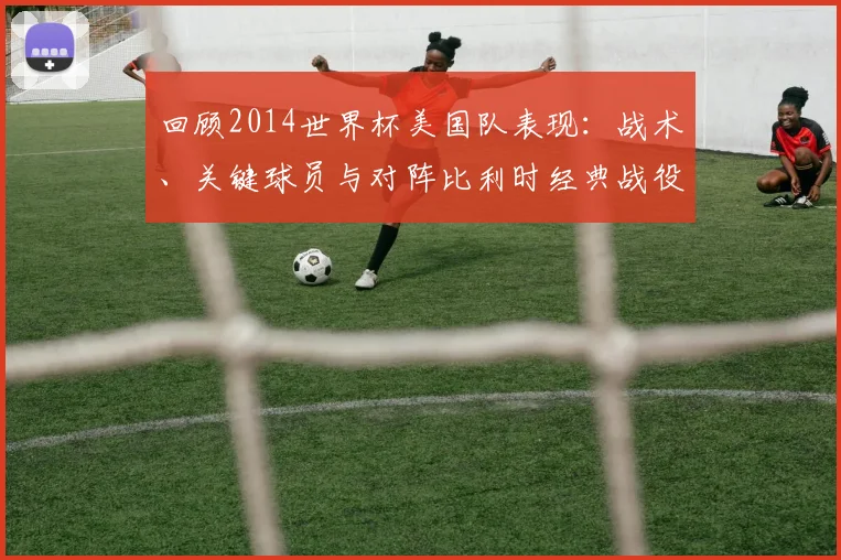 回顾2014世界杯美国队表现：战术、关键球员与对阵比利时经典战役